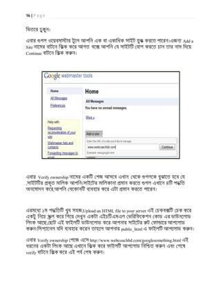 16 | P a g e
িভতের ঢুকুন।
এবার গল ওেয়বমা ার টুেল আপিন এক বা একািধক সাইট যুক করেত পােরন।এজন Add a
Site নােমর বাটেন িকক কের আগত বে আপিন য সাইটিট যাগ করেত চান তার নাম িদেয়
Continue বাটেন িকক ক ন।
এবার Verify ownership নােমর একিট পজ আসেব এখান থেক গলেক বুঝােত হেব য
,সাইটিটর কৃত মািলক আপিন।সাইেটর মািলকানা মান করেত গল এখােন ৪িট পদ িত
অনেমাদন কের,আপিন যেকানিট ব বহার কের এটা মান করেত পােরন।
এরমেধ ১ম পদ িতিট খুব সহজ,Upload an HTML file to your server এই চকব িট চক কের
একটু িনেচ সল কের িগেয় দখুন একটা এইচিটএমএল ভিরিফেকশন কাড এর ডাউনেলাড
িলংক আেছ, ছাট এই ফাইলিট ডাউনেলাড কের আপনার সাইেটর ট ফা াের আপেলাড
ক ন।িসপ ােনল যিদ ব বহার কেরন তাহেল আপনার public_html এ ফাইলিট আপেলাড ক ন।
এবার Verify ownership পেজ এেস http://www.webcoachbd.com/googlesomething.html এই
ধরেনর একটা িলংক আেছ এখােন িকক কের ফাইলিট আপেলাড িনি ত ক ন এবং শেষ
verify বাটেন িকক কের এই পব শষ ক ন।
 