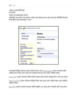 17 | P a g e
এসইও-ওেয়বমা ার টুল
ড াশেবাড
লখক মা: রজওয়ানুল আলম
ভিরফাই শষ করেল এই ধরেনর একটা পজ আসেব,এখান থেক আপনার সাইটিটর িলংেকর
উপর িকক কের ড াশেবােড এ যান।
ড াশেবােড িবিভন ধরেনর তেথ র সারমম থােক যমন Search queries এখােন আপনার সাইট
খাজার জন গেল কান কা শ ব বহার করা হয় এসব শে র তািলকা থােক।
Crawl errors এখােন আপনার সাইট াউল করেত কান সমস া হেয়েছ িকনা এসব তথ থােক।
Links to your site এখােন আপনার সাইেটর িলংক আর কান কান সাইেট আেছ এসব সাইেটর
তািলকা থােক।
Keywords এখােন গলবট আপনার সাইট াউিলং এর সময় কান শ িল বিশ পায় সসব
 