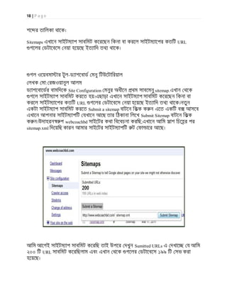 18 | P a g e
শে র তািলকা থােক।
Sitemaps এখােন সাইটম াপ সাবিমট কেরেছন িকনা বা করেল সাইটম ােপর কতিট URL
গেলর ডটােবেস নয়া হেয়েছ ইত ািদ তথ থােক।
গল ওেয়বমা ার টুল-ড াশেবাড মনু িটউেটািরয়াল
লখক মা: রজওয়ানুল আলম
ড াশেবােডর বামিদেক Site Configuration মনুর অধীেন থম সাবেমনু sitemap.এখান থেক
গেল সাইটম াপ সাবিমট করেত হয়।এছাড়া এখােন সাইটম াপ সাবিমট কেরেছন িকনা বা
করেল সাইটম ােপর কতিট URL গেলর ডটােবেস নয়া হেয়েছ ইত ািদ তথ থােক।নতুন
একটা সাইটম াপ সাবিমট করেত Submit a sitemap বাটেন িকক ক ন এেত একিট ব আসেব
এখােন আপনার সাইটম াপিট যখােন আেছ তার িঠকানা িলেখ Submit Sitemap বাটেন িকক
ক ন।উদাহরন প webcoachbd সাইেটর কথা িবেবচনা করিছ,এখােন আিম সাশ িচেহর পর
sitemap.xml িদেয়িছ কারন আমার সাইেটর সাইটম াপিট ট ফা াের আেছ।
আিম আেগই সাইটম াপ সাবিমট কেরিছ তাই উপের দখুন Sumitted URLs এ দখাে য আিম
২০০ িট URL সাবিমট কেরিছলাম এবং এখান থেক গেলর ডটােবেস ১৯৯ িট সভ করা
হেয়েছ।
 