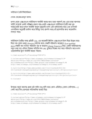 19 | P a g e
সাইটম াপ তরী িটউেটািরয়াল
লখক মা রজওয়ানুল আলম:
গল থেক এ এমএল সাইটম াপ সাবিমট করার জন তারা পরামশ দয় এেত তারা আপনার
সাইট স েক একটা পিরষার ধারনা পায়।একটা এ এমএল সাইটম াপ তরী করা খুব
সহজ, তরী কের গেল সাবিমট করেল মু েতই গল এটা ডাউনেলাড কের এবং গলবট
এলগিরদম অনুযায়ী াউল কের িবিভন তথ দশন কের,এই েসসটার জন কেয়কিদন
লাগেত পাের।
সাইটম াপ তরীর সময় িতিট URL এর কেয়কিট িজিনস এ এমএল ট াগ িদেয় উেলখ কের
িদেত হয় যমন র (Priority),সবেশষ কেব পজিট পিরবতন কেরেছন (Last modified
date), পজিট কত ঘনঘন পিরবতন হয় বা করেবন (change frequency),িনেচ একিট সাইটম ােপর
নমুন দয়া হল এটােত িনেজর সাইেটর সব URL ঢুিকেয় িনেজর মত কের পিরবতন কের গল
ওেয়বমা ার টুেল সাবিমট করেত পােরন।
1.<?xml version="1.0" encoding="UTF-8"?>
2.<urlset xmlns="http://www.sitemaps.org/schemas/sitemap/0.9"
xmlns:xsi="http://www.w3.org/2001/XMLSchema-instance"
xsi:schemaLocation="http://www.google.com/schemas/sitemap/0.84
http://www.sitemaps.org/schemas/sitemap/0.9/sitemap.xsd">
3.<url><loc>http://www.webcoachbd.com/</loc><lastmod>2011-02-
16</lastmod><changefreq>weekly</changefreq><priority>1.00</priority></url>
4.<url><loc>http://www.webcoachbd.com/forum</loc><lastmod>2011-01-
20</lastmod><changefreq>daily</changefreq><priority>1.00</priority></url>
5.</urlset>
উপেরর নমুনা ম ােপর থম ই লাইন ধু কিপ কের কান এিডটের ( যমন নাটপ াড++)
প কের িদন,এরপেরর লাইন িলর ব াখ া িনেচ
1.<?xml version="1.0" encoding="UTF-8"?>
2.<urlset xmlns="http://www.sitemaps.org/schemas/sitemap/0.9"
xmlns:xsi="http://www.w3.org/2001/XMLSchema-instance"
xsi:schemaLocation="http://www.google.com/schemas/sitemap/0.84
http://www.sitemaps.org/schemas/sitemap/0.9/sitemap.xsd">
 
