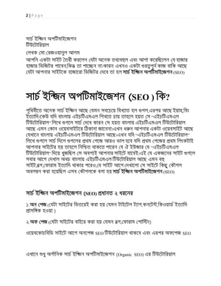 2 | P a g e
সাচ ইি জন অপিটমাইেজশন
িটউেটািরয়াল
লখক মা: রজওয়ানুল আলম
আপিন একটা সাইট তরী করেলন যটা অেনক তথ ব ল এবং আশা কেরিছেলন য হাজার
হাজার িভিজটর পােবন,িকন তা পাে ন না।কারন এখনও একটা র পূন কাজ বািক আেছ
যটা আপনার সাইটেক হাজােরা িভিজটর দেব তা হল সাচ ইি জন অপিটমাইেজশন (SEO)
সাচ ইি জন অপিটমাইেজশন (SEO ) িক?
পূিথবীেত অেনক সাচ ইি জন আেছ যমন সবেচেয় িবখ াত হল গল,এরপর আেছ ইয়া ,িবং
ইত ািদ।েকউ যিদ বাংলায় এইচিটএমএল িশখেত চায় তাহেল হয়ত স “এইচিটএমএল
িটউেটািরয়াল” িলেখ গেল সাচ দেব কারন স হয়ত বাংলায় এইচিটএমএল িটউেটািরয়াল
আেছ এমন কান ওেয়বসাইটের িঠকানা জােননা।এখন ধ ন আপনার একটা ওেয়বসাইট আেছ
যখােন বাংলায় এইচিটএমএল িটউেটািরয়াল আেছ।এখন যিদ “এইচিটএমএল িটউেটািরয়াল”
িলেখ গেল সাচ িদেল গেলর থম পেজ আরও ভাল হেব যিদ থম পেজর থম িলংকটাই
আপনার সাইেটর হয় তাহেল িনি ত থাকেত পােরন য ঐ ইউজার য “এইচিটএমএল
িটউেটািরয়াল” িদেয় খুজিছল স অবশ ই আপনার সাইেট যােবই।এই য একজেনর সাইট গেল
সবার আেগ দখাল অথচ বাংলায় এইচিটএমএল িটউেটািরয়াল আেছ এমন ব
সাইট,বগ, ফারাম ইত ািদ থাকার পেরও, য সাইট আেগ দখােলা স সাইেট িকছু কৗশল
অবল ন করা হেয়িছল এসব কৗশলেক বলা হয় সাচ ইি জন অপিটমাইেজশন (SEO)
সাচ ইি জন অপিটমাইেজশন (SEO) ধানত ২ ধরেনর
১.অন পজ ( যটা সাইেটর িভতেরই করা হয় যমন টাইেটল ট াগ,কনেট ,িকওয়াড ইত ািদ
াসি ক হওয়া )
২.অফ পজ ( যটা সাইেটর বাইের করা হয় যমন বগ, ফারাম পাি ং)
ওেয়বেকাচিবিড সাইেট আেগ অনেপজ SEO িটউেটািরয়াল থাকেব এবং এরপর অফেপজ SEO
এখােন ধু অগািনক সাচ ইি জন অপিটমাইেজশন (Organic SEO) এর িটউেটািরয়াল
 