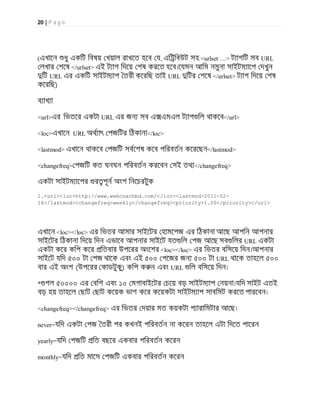 20 | P a g e
(এখােন ধু একিট িবষয় খয়াল রাখেত হেব য, এি িবউট সহ <urlset …> ট াগিট সব URL
লখার শেষ </urlset> এই ট াগ িদেয় শষ করেত হেব।েযমন আিম নমুনা সাইটম ােপ দখুন
িট URL এর একিট সাইটম াপ তরী কেরিছ তাই URL িটর শেষ </urlset> ট াগ িদেয় শষ
কেরিছ)
ব াখ া
<url>এর িভতের একটা URL এর জন সব এ এমএল ট াগ িল থাকেব</url>
<loc>এখােন URL অথ াৎ পজিটর িঠকানা</loc>
<lastmod> এখােন থাকেব পজিট সবেশষ কেব পিরবতন কেরেছন</lastmod>
<changefreq> পজিট কত ঘনঘন পিরবতন করেবন সই তথ </changefreq>
একটা সাইটম ােপর র পূন অংশ িনেচরটুক
1.<url><loc>http://www.webcoachbd.com/</loc><lastmod>2011-02-
16</lastmod><changefreq>weekly</changefreq><priority>1.00</priority></url>
এখােন <loc></loc> এর িভতর আমার সাইেটর হামেপজ এর িঠকানা আেছ আপিন আপনার
সাইেটর িঠকানা িদেয় িদন এভােব আপনার সাইেট যত িল পজ আেছ সব িলর URL একটা
একটা কের কিপ কের িতবার উপেরর অংেশর <loc></loc> এর িভতর বিসেয় িদন।আপনার
সাইেট যিদ ৫০০ টা পজ থােক এবং এই ৫০০ পেজর জন ৫০০ টা URL থােক তাহেল ৫০০
বার এই অংশ (উপেরর কাডটুকু) কিপ ক ন এবং URL িল বিসেয় িদন।
* গল ৫০০০০ এর বিশ এবং ১০ মগাবাইেটর চেয় বড় সাইটম াপ নয়না।যিদ সাইট এতই
বড় হয় তাহেল ছাট ছাট কেয়ক ভাগ কের কেয়কটা সাইটম াপ সাবিমট করেত পারেবন।
<changefreq></changefreq> এর িভতর দয়ার মত কয়কটা প ারািমটার আেছ।
never=যিদ একটা পজ তরী পর কখনই পিরবতন না কেরন তাহেল এটা িদেত পােরন
yearly=যিদ পজিট িত বছের একবার পিরবতন কেরন
monthly=যিদ িত মােস পজিট একবার পিরবতন কেরন
 