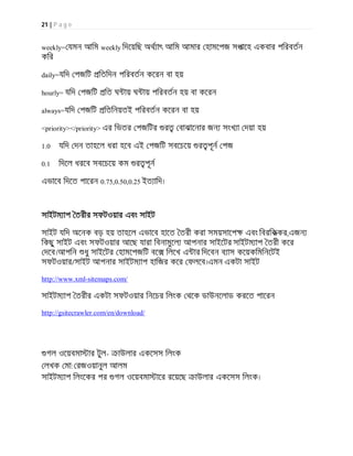 21 | P a g e
weekly= যমন আিম weekly িদেয়িছ অথ াৎ আিম আমার হামেপজ সপােহ একবার পিরবতন
কির
daily=যিদ পজিট িতিদন পিরবতন কেরন বা হয়
hourly= যিদ পজিট িত ঘ ায় ঘ ায় পিরবতন হয় বা কেরন
always=যিদ পজিট িতিনয়তই পিরবতন কেরন বা হয়
<priority></priority> এর িভতর পজিটর র বাঝােনার জন সংখ া দয়া হয়
1.0 যিদ দন তাহেল ধরা হেব এই পজিট সবেচেয় র পূন পজ
0.1 িদেল ধরেব সবেচেয় কম র পূন
এভােব িদেত পােরন 0.75,0.50,0.25 ইত ািদ।
সাইটম াপ তরীর সফটওয়ার এবং সাইট
সাইট যিদ অেনক বড় হয় তাহেল এভােব হােত তরী করা সময়সােপ এবং িবরিককর,এজন
িকছু সাইট এবং সফটওয়ার আেছ যারা িবনামুেল আপনার সাইেটর সাইটম াপ তরী কের
দেব।আপিন ধু সাইেটর হামেপজিট বে িলেখ এ ার িদেবন ব াস কেয়কিমিনেটই
সফটওয়ার/সাইট আপনার সাইটম াপ হািজর কের ফলেব।এমন একটা সাইট
http://www.xml-sitemaps.com/
সাইটম াপ তরীর একটা সফটওয়ার িনেচর িলংক থেক ডাউনেলাড করেত পােরন
http://gsitecrawler.com/en/download/
গল ওেয়বমা ার টুল- াউলার একেসস িলংক
লখক মা: রজওয়ানুল আলম
সাইটম াপ িলংেকর পর গল ওেয়বমা াের রেয়েছ াউলার একেসস িলংক।
 