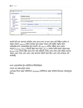 22 | P a g e
আপিন যিদ চান আপনার সাইেটর কান অংশ গল বা অন কান সাচ ইি জন াউল না
ক ক তাহেল robot.txt ফাইল ব বহার কের করেত পােরন,এটা তরীর পদ িত আেগ
দিখেয়িছ। গল ওেয়বমা ার টুেল আপিন এই robot.txt ফাইল পরী া কের দখেত
পােরন।Generate robot.txt িলংেক িকক কের নতুন robot.txt ফাইল তরী করেত পােরন।আর
Remove URL িলংেক িকক কের গল সাচ রজাে দখায় এমন কান পজ সিরেয় ফলেত
পােরন (হেত পাের এমন কান পজ আপনার সাইেট আেগ িছল এখন নই সে ে এটা
কাযকরী)
গল ওেয়বমা ার টুল-সাইটিলংক িটউেটািরয়াল
লখক মা: রজওয়ানুল আলম
এরপেরর িলংক হে সাইটিলংক (Sitelinks).সাইটিলংক হে সাইেটর িভতেরর পজসমূেহর
িলংক।
 