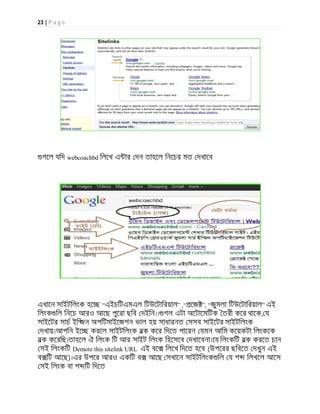 23 | P a g e
গেল যিদ webcoachbd িলেখ এ ার দন তাহেল িনেচর মত দখােব
এখােন সাইটিলংক হে “এইচিটএমএল িটউেটািরয়াল” ,“ েজ ”, “জুমলা িটউেটািরয়াল” এই
িলংক িল িনেচ আরও আেছ পুেরা ছিব দইিন।। গল এটা অেটােমিটক তরী কের থােক, য
সাইেটর সাচ ইি জন অপিটমাইেজশন ভাল হয় সাধারনত সসব সাইেটর সাইটিলংক
দখায়।আপিন ইে করেল সাইটিলংক বক কের িদেত পােরন যমন আিম কেয়কটা িলংকেক
বক কেরিছ।তাহেল ঐ িলংক িট আর সাইট িলংক িহেসেব দখােবনা।েয িলংকিট বক করেত চান
সই িলংকিট Demote this sitelink URL এই বে িলেখ িদেত হেব (উপেরর ছিবেত দখুন এই
ব িট আেছ)।এর উপের আরও একিট ব আেছ সখােন সাইটিলংক িল য শ িলখেল আেস
সই িলংক বা শ িট িদেত
 