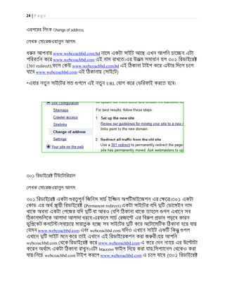 24 | P a g e
এরপেরর িলংক Change of address
লখক মা রজওয়ানুল আলম:
ধ ন আপনার www.webcoachbd.com.bd নােম একটা সাইট আেছ এখন আপিন চাে ন এটা
পিরবতন কের www.webcoachbd.com এই নাম রাখেত।এর উতম সমাধান হল ৩০১ িরডাইের
(301 redirect),ফেল কউ www.webcoachbd.com.bd এই িঠকানা টাইপ কের এ ার িদেল চেল
যােব www.webcoachbd.com এই িঠকানায় (সাইেট)
*এবার নতুন সাইেটর মত গেল এই নতুন URL যাগ কের ভিরফাই করেত হেব।
৩০১ িরডাইের িটউেটািরয়াল
লখক মা রজওয়ানুল আলম:
৩০১ িরডাইের একটা র পূন িজিনস সাচ ইি জন অপিটমাইেজশন এর ে ।৩০১ একটা
কাড এর অথ সায়ী িরডাইের (Permanent redirect).একটা সাইেটর যিদ িট ডােমইন নাম
থােক অথবা একটা পেজর যিদ িট বা আরও বিশ িঠকানা থােক তাহেল গল এখােন সব
িঠকানা িলেক আলাদা আলাদা ধরেব।এরফেল সাচ রজাে এর িব প ভাব পড়েব কারন
ডুিপেকট কনেট ।সবেচেয় মারাতক হে সব সাইেটর িট কের অেটােমিটক িঠকানা হেয় যায়
যমন www.webcoachbd.com এবং webcoachbd.com যিদও এখােন সাইট একিট িকনু গল
এখােন িট সাইট মেন কের তাই এখােন এই িরডাইেরকশন করা জ রী।হয় আপিন
webcoachbd.com থেক িরডাইের কের www.webcoachbd.com এ কের দন নাহয় এর উে াটা
কেরন অথ াৎ একটা িঠকানা রাখুন।এটা htaccess ফাইল িদেয় করা যায়,িসপ ােনল থেকও করা
যায়।িনেচ webcoachbd.com টাইপ করেল www.webcoachbd.com এ চেল যােব (৩০১ িরডাইের
 