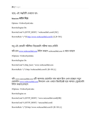 25 | P a g e
হেব) এই পদ িতিট দখােনা হল-
htaccess ফাইল িদেয়
Options +FollowSymLinks
RewriteEngine On
RewriteCond %{HTTP_HOST} ^webcoachbd.com$ [NC]
RewriteRule ^(.*)$ http://www.webcoachbd.com/$1 [L,R=301]
ধু এই কাডিট পরীি ত িনেচর িল পরী া কের দিখিন
যিদ চান www.webcoachbd.com টাইপ করেল webcoachbd.com এ যােব তাহেল
#Options +FollowSymlinks
RewriteEngine On
RewriteCond %{http_host} ^www.webcoachbd.com
RewriteRule ^(.*) http://webcoachbd.com/$1 [R=301,L]
যিদ www.netcoachbd.com এিট আপনার ডােমইন নাম আেগ িছল এখন চাে ন নতুন
ডােমইন www.webcoachbd.com িকনেবন এবং এখােন িরডাইের হেয় আসেব (পুেরােনাটা
টাইপ করেল)তাহেল
#Options +FollowSymLinks
RewriteEngine on
RewriteCond %{HTTP_HOST} ^www.netcoachbd.com$[OR]
RewriteCond %{HTTP_HOST} ^netcoachbd.com$
RewriteRule ^(.*)$ http://www.webcoachbd.com/$1 [R=301,L]
 
