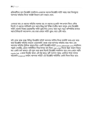 28 | P a g e
ি য়ািটেক বেল িডের ির সাবিমশন।এধরেনর অেনক িডের ির সাইট আেছ যারা িবনামুেল
আপনার সাইেটর িলংক সংিশ িবভােগ যাগ করেত দেব।
এখনেতা যার য ধরেনর সাইেটর দরকার হয় স ধরেনর একটা শ গেল িলেখ এ ার
িদেলই ঐ ধরেনর সাইট িল চেল আেস।িকনু সাচ ইি জন তরীর আেগ মানুষ এসব িডের ির
সাইট থেকই িনেজর েয়াজনীয় সাইট খুেজ িনত।এখনও যারা নতুন নতুন কি উটার জগেত
আেস,ই ারেনট কােনকশন নয় তারা এভােব সাইট খুেজ পেত চ া কের।
যাই হাক কাজ হে িবিভন িডরে ির সাইেট আপনার সাইটর িলংক সাবিমট করা।এেত কের
যারা িডের ির সাইেটর মাধ েম ওেয়বসাইট খােজ তারা আপনার সাইেটর খবর পােব এবং
আপনার সাইেটর ািফক বাড়েব।িনেচ একিট িডের ির সাইেট (www.addsitelink.com )সাবিমশন
পদ িত দখাি -এজন সাইটিটেত িগেয় উপের বাম িদেক Add a link িলংেক িকক করেল িনেচর
মত একটা ফম আসেব এটা পূরন কের জমা িদেলই িডের ির সাবিমশন হেয় গল।এখােন আিম
regular link এ জমা িদেয়িছ কারন এটা ি ,আরও িট অপশন আেছ একটােত টাকা লাগেব
আেরকটা reciprocal অথ াৎ আপনার সাইেট এই িডের ির সাইটিটর একটা িলংক িদেত হেব।
 