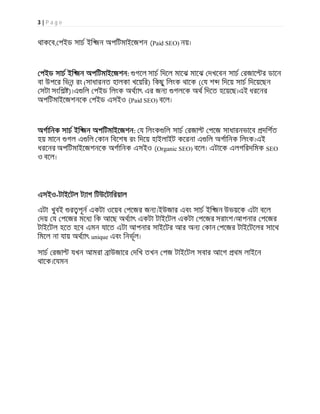 3 | P a g e
থাকেব, পইড সাচ ইি জন অপিটমাইেজশন (Paid SEO) নয়।
পইড সাচ ইি জন অপিটমাইেজশন: গেল সাচ িদেল মােঝ মােঝ দখেবন সাচ রজাে র ডােন
বা উপের িভন রং (সাধারনত হালকা খেয়ির) িকছু িলংক থােক ( য শ িদেয় সাচ িদেয়েছন
সটা সংিশ )।এ িল পইড িলংক অথ াৎ এর জন গলেক অথ িদেত হেয়েছ।এই ধরেনর
অপিটমাইেজশনেক পইড এসইও (Paid SEO) বেল।
অগািনক সাচ ইি জন অপিটমাইেজশন: য িলংক িল সাচ রজা পেজ সাধারনভােব দিশত
হয় মােন গল এ িল কান িবেশষ রং িদেয় হাইলাইট কেরনা এ িল অগািনক িলংক।এই
ধরেনর অপিটমাইেজশনেক অগািনক এসইও (Organic SEO) বেল। এটােক এলগিরদিমক SEO
ও বেল।
এসইও-টাইেটল ট াগ িটউেটািরয়াল
এটা খুবই র পূন একটা ওেয়ব পেজর জন ।ইউজার এবং সাচ ইি জন উভয়েক এটা বেল
দয় য পেজর মেধ িক আেছ অথ াৎ একটা টাইেটল একটা পেজর সরাংশ।আপনার পেজর
টাইেটল হেত হেব এমন যােত এটা আপনার সাইেটর আর অন কান পেজর টাইেটেলর সােথ
িমেল না যায় অথ াৎ unique এবং িনভূল।
সাচ রজা যখন আমরা াউজাের দিখ তখন পজ টাইেটল সবার আেগ থম লাইেন
থােক।েযমন
 