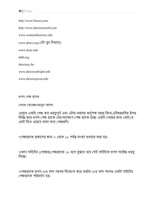 30 | P a g e
http://www.bizseo.com/
http://www.directorysnob.com
www.connectdirectory.info
www.dmoz.org (এটা খুব িবখ াত)
www.dctry.info
didb.org
directory.fm
www.directorybright.info
www.directorycom.info
গল পজ র াংক
লখক মা রজওয়ানুল আলম:
ওেয়েব একটা পজ কত র পূন এবং এটার যথাযথ কতৃপ আেছ িকনা,এিবষয় িলর উপর
িভিত কের গল পজ র াংক দয়।সংে েপ পজ র াংক হে একটা পেজর জন ভাট, য
ভাট িদেব ওেয়েব থাকা অন পজ িল।
* পজর াংক কােশর জন ০ থেক ১০ পযন সংখ া ব বহার করা হয়।
* কান সাইেটর ( পেজর) পজর াংক ১০ হেল বুঝেত হেব সই সাইটেক গল সেবা র
িদে ।
* পজর াংক গল ৩/৪ মাস পরপর িবেবচনা কের অথ াৎ ৩/৪ মাস পরপর একটা সাইেটর
পজর াংক পিরবতন হয়।
 