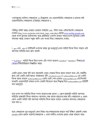 31 | P a g e
* ফসবুেকর বতমান পজর াংক ১০,ইেতফাক এর ওেয়বসাইেটর পজর াংক ৪,কােলর ক
ওেয়বসাইেটর পজর াংক ৪,ইয়া র পজর াংক ৯
*িবিভন সাইট আেছ যখােন যেকান সাইেটর URL টাইপ কের এ ার িদেলই পজর াংক
দখােব (http://www.prchecker.info/check_page_rank.php),এছাড়া www.toolbar.google.com
থেক গল টুলবার ডাউনেলাড কের াউজাের এনাবল রাখেত পােরন। গল টুলবাের একটা
সাদাখ আেছ যখােন সবুজ কািল এবং সংখ া িদেয় পজর াংক দখায়।
* .gov এবং .edu এ সাইট িল গেলর কােছ খুব র পূন,এসব সাইেট িলংক িনেত পারেল এটা
আপনার সাইেটর জন পাস পেয় ।
* "nofollow" সাইেট িলংক িদেল গল এটা গগনা কেরনা।"nofollow" "dofollow" িবষেয় বগ
ফারাম িটউেটািরয়ােল িবসািরত আেছ
একটা ওেয়ব পেজ যিদ অন আেরকটা ওেয়ব পেজর িলংক থােক তাহেল অন এই পজিটর
জন এটা একটা ভাট।আরও সহজভােব বিল w3schools.com এ webcoachbd.com এর একটা
িলংক থােক তাহেল webcoachbd.com একটা ভাট পল।এভােব webcoachbd.com এই িলংকটা
যত িল ওেয়বসাইেট থাকেব গল স িল িবেবচনা কের িসদ ান িনেব webcoachbd.com সাইটিট
কত র পূন।
তেব গল সব সাইেটর িলংক গগনা কেরনা।েপজ র াংক ০ এ প হাজারটা সাইেট আপনার
সাইেটর হাজারটা িলংক থাকেলও আপনার পজ র াংক বাড়েবনা।আর যিদ পজর াংক ৬ এ প
কান একটা সাইেট যিদ আপনার সাইেটর িলংক থােক তাহেল একবাের আপনার পজর াংক
হেয় যােব ৫।
তেব পজর াংক খুব র পূন কান িবষয় নয়।েপজর াংেকর কারেন সাচ ইি জন রজা পেজ
(SERP) কান ভাব পেরনা।েপজর াংক ০ এমন সাইটও গেলর থম পেজ থাকেত পাের
 