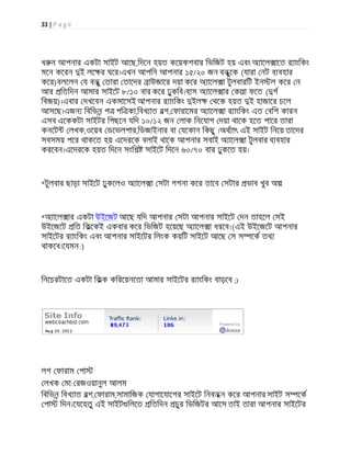 33 | P a g e
ধ ন আপনার একটা সাইট আেছ,িদেন হয়ত কেয়কশবার িভিজট হয় এবং অ ােল ােত র াংিকং
মেন কেরন ই লে র ঘের।এখন আপিন আপনার ১৫/২০ জন বন ুেক (যারা নট ব বহার
কের)বলেলন য বন ু তারা তােদর াউজাের দয়া কের অ ােল া টুলবারিট ইন ল কের ন
আর িতিদন আমার সাইেট ৮/১০ বার কের ঢুকিব।ব স অ ােল ার কলা ফেত ( গ
িবজয়)।এবার দখেবন একমােসই আপনার র াংিকং ইল থেক হয়ত ই হাজাের চেল
আসেছ।এজন িবিভন প পি কা,িবখ াত বগ, ফারােমর অ ােল া র াংিকং এত বিশ কারন
এসব এেককটা সাইটর িপছেন যিদ ১০/১২ জন লাক িনেযাগ দয়া থােক হেত পাের তারা
কনেট লখক,ওেয়ব ডেভলপার,িডজাইনার বা যেকান িকছু ।অথ াৎ এই সাইট িনেয় তােদর
সবসময় পের থাকেত হয় এেদরেক বলাই থােক আপনার সবাই অ ােল া টুলবার ব বহার
করেবন।এেদরেক হয়ত িদেন সংিশ সাইেট িদেন ৬০/৭০ বার ঢুকেত হয়।
*টুলবার ছাড়া সাইেট ঢুকেলও অ ােল া সটা গগনা কের তােব সটার ভাব খুব অ
*অ ােল ার একটা উইেজট আেছ যিদ আপনার সটা আপনার সাইেট দন তাহেল সই
উইেজেট িত িকেকই একবার কের িভিজট হেয়েছ অ ােল া ধরেব।(এই উইেজেট আপনার
সাইেটর র াংিকং এবং আপনার সাইেটর িলংক কয়িট সাইেট আেছ স স েক তথ
থাকেব।েযমন:)
িনেচরটােত একটা িকক কিরেয়নেতা আমার সাইেটর র াংিকং বাড়েব ;)
লগ ফারাম পা
লখক মা: রজওয়ানুল আলম
িবিভন িবখ াত বগ, ফারাম,সামািজক যাগােযােগর সাইেট িনবন ন কের আপনার সাইট স েক
পা িদন।েযেহতু এই সাইট িলেত িতিদন চুর িভিজটর আেস তাই তারা আপনার সাইেটর
 