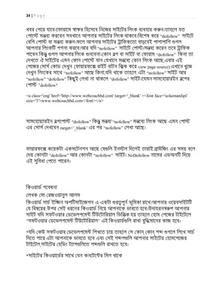 34 | P a g e
খবর পেয় যােব।েফারােম া র িহেসেব িনেজর সাইেটর িলংক ব বহার ক ন।তাহেল যত
পাে মনব করেবন সবখােন আপনার সাইেটর িলংক থাকেব।িবেশষ কের “dofollow” সাইেট
বিশ পা বা মনব ক ন।ফেল আপনার সাইেটর ািফকেতা বাড়েবই পাশাপািশ গল
আপনার িলংকিট গগনা করেব।আর যিদ “nofollow” সাইেট পা /মনব কেরন তেব ািফক
পােবন িকনু গল আপনার িলংক নেবনা। কান বগ বা সাইট বা ফারাম “dofollow” িকনা তা
দখেত ঐ সাইেটর এমন কান পাে যান যখােন মনেব কান িলংক আেছ,এবার এই
পেজর সাস কাড দখুন (ফায়ারফে রাইট বাটন িকক কের view page source).এখােন খুেজ
দখুন িলংেকর সােথ “nofollow” আেছ িকনা,যিদ থােক তাহেল এটা “nofollow” সাইট আর
“nofollow” “dofollow” িকছুই লখা না থাকেল “dofollow” সাইট।েযমন সামেহায়ারইন বেগর
পা "dofollow"
<a class='eng' href='http://www.webcoachbd.com' target='_blank' ><font face='solaimanlipi'
size='3'>www.webcoachbd.com</font></a>
সামেহায় ারইন বগেপা “dofollow” িকনু মনব “nofollow” মনেব িলংক আেছ এমন পা
এর সাস দখেবন target=’_blank’ এর পর “nofollow” লখা আেছ।
ফায়ারফে কেয়কটা একসেটনশন আেছ য িল ইন ল িদেলই তারাই াউিজং এর সময় বেল
দয় কানটা “dofollow” আর কানটা “nofollow” সাইট। NoDofollow নােমর এডঅনিট িদেয়
এই সুিবধা পেত পােরন।
িকওয়াড গেবষনা
লখক মা: রজওয়ানুল আলম
িকওয়াড সাচ ইি জন অপিটমাইেজশন এ একটা র পূন ভূিমকা রােখ।আপনার ওেয়বসাইটিট
য িবষেয়র উপর সই ধরেনর িকওয়াড িনেয় আপনােক ভাবেত হেব।উদাহরন প আপনার
সাইট যিদ সফটওয়ার ডেভলপেম িটউেটািরয়াল িভিতক হয় তাহেল হাম পেজর টাইেটেল
"সফটওয়ার ডেভলপেম িটউেটািরয়াল" এই িকওয়াড িল রাখা বুিদ মােনর কাজ হেব।
*যিদ কউ সফটওয়ার ডেভলপেম িশখেত চায় তাহেল স কা কা শ গেল িলেখ সাচ
িদেত পাের এটা আপনােক ভাবেত হেব এবং সই শ গ িল আপনার সাইেটর হামেপেজর
টাইেটল,সাইেটর হিডং ট াগ িলেত শ িল রাখেত হেব।
*সাইেটর িকওয়ােডর সােথ যন কনেটে র িমল থােক
 