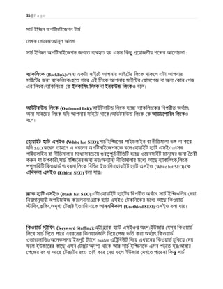 35 | P a g e
সাচ ইি জন অপিটমাইেজশন টাম
লখক মা রজওয়ানুল আলম:
সাচ ইি জন অপিটমাইেজশন জগেত ব ব ত হয় এমন িকছু েয়াজনীয় শে র আেলাচনা :
ব াকিলংক (Backlink):অন একটা সাইেট আপনার সাইেটর িলংক থাকেল এটা আপনার
সাইেটর জন ব াকিলংক।হেত পাের এই িলংক আপনার সাইেটর হামেপজ বা অন কান পজ
এর িলংক।ব াকিলংক ক ইনকািমং িলংক বা ইনবাউ িলংকও বেল।
আউটবাউ িলংক (Outbound link):আউটবাউ িলংক হে ব াকিলংেকর িবপরীত অথ াৎ
অন সাইেটর িলংক যিদ আপনার সাইেট থােক।আউটবাউ িলংক ক আউটেগািয়ং িলংকও
বেল।
হায়াইট হ াট এসইও (White hat SEO):সাচ ইি জেনর গাইডলাইন বা নীিতমালা ভ না কের
যিদ SEO কেরন তাহেল এ ধরেনর অপিটমাইেজশনেক বেল হায়াইট হ াট এসইও।এসব
গাইডলাইন বা নীিতমালার মেধ সবেচেয় র পূন নীিতিট হে ওেয়বসাইট মানুেষর জন তরী
ক ন যা উপকারী,সাচ ইি জেনর জন নয়।অন ান নীিতমালার মেধ আেছ ব াকিলংক,িলংক
পপুলািরিট,িকওয়াড গেবষনা,িলংক িবি ং ইত ািদ।েহায়াইট হ াট এসইও (White hat SEO) ক
এিথকাল এসইও (Ethical SEO) বলা যায়।
ব াক হ াট এসইও (Black hat SEO):এটা হায়াইট হ ােটর িবপরীত অথ াৎ সাচ ইি জ িলর দয়া
িনয়মানুযায়ী অপিটমাইজ করেলননা।ব াক হ াট এসইও টকিনেকর মেধ আেছ িকওয়াড
ািফং,কিকং,অদৃশ ট ইত ািদ।এেক আনএিথকাল (Unethical SEO) এসইও বলা যায়।
িকওয়াড ািফং (Keyword Stuffing):এটা ব াক হ াট এসইও'র অংশ।ইউজার যসব িকওয়াড
িলেখ সাচ িদেত পাের এধরেনর িকওয়াড িল িদেয় পজ ভিত করা অথ াৎ িকওয়াড
ওভারেলািডং।অেনকসময় ইনপুট ট ােগ hidden এি িবউট িদেয় এধরেনর িকওয়াড ঢুিকেয় দয়
ফেল ইউজােরর কােছ এসব ট ট অদৃশ থােক আর সাচ ইি জনেক এসব পড়েত হয়।আবার
পেজর রং যা আেছ ট েটর রংও তাই কের দয় ফেল ইউজার দখেত পােরনা িকনু সাচ
 