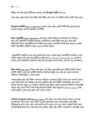 36 | P a g e
ইি জন দেখ।িকওয়াড ািফংেক অেনক সময় িকওয়াড লািডং বলা হয়।
এসব করা থেক িবরত থাকা উিচৎ,সাচ ইি জন টর পেল ঐ সাইটেক িকক আউট কের দেব।
িকওয়াড ডনিসিট (Keyword Density):একটা পেজ কান একটা িনিদ িকওয়াড কতবার
ব ব ত হেয়েছ এটা িকওয়াডিটর ডনিসিট।
িলংক পপুলািরিট (Link Popularity):এটা হে একটা সাইটের মান িকরকম তা িননেয়র
জন ,এটা কায়ািলিট ইনবাউ িলংেকর (ব াকিলংক) উপর িভিত কের হেয় থােক।সাচ
ইি জন িল িলংক পপুলািরিটর উপর িভিত কের তােদর এলগিরদম তরী কের থােক য একটা
সাইট সাচ ইি জন রজা পেজ (SERP) কাথায় থাকেব।
* কায়ািলিট ব াকিলংক আর ধু ব াকিলংেকর মেধ পাথ ক হে কায়ািলিট ব াকিলংক এমন
সাইেট থাকেব যটা আপনার সাইেটর মতই।েযমন w3schools এ webcoachbd.com এর িলংক
থাকেল এটা কায়ািলিট ব াকিলংক আর যিদ ফসবুেক থােক তাহেল এটা হেব ধু ব াকিলংক।
িলংক ফাম (Link farm): িলংক ফাম হে বশ িকছু ওেয়বসাইট খুেল িতিট সাইেটর িলংক
িতিট সাইেট দয়া।ফেল িতিট সাইেটর ব াকিলংক বৃিদ পল।এসব ধরা পরেল আপনার
সাইটেক ামেডি ং এ গগনা করেব।
ােমেডি ং হে সাচ ইি জন আপনার সাইটেক এমনভােব িচিহত করেব যন আপিন তােদর
দয়া গাইডলাইন ভ কেরেছন।আপনার সাইটেক যিদ সাচ ইি জন ামেডি ং কের ফেল
তাহেল আপনার পুেরা SEO ব থতায় পযবিশত হল।িবিভন কারেন আপনার সাইটেক ামেডি ং
করেত পাের যমন িলংক ফাম করেল,িকওয়াড ািফং করেল,ডুরওেয় (Doorway pages) পজ
বানােল,কিকং, সাজা কথা ব াক হ াট এসইও করেল।
গটওেয় বা ডুরওেয় পজ (Doorway page): এটা হে এমন পজ বানােনা যখােন খুব অ
কেয়কলাইন থােক আর এসব লাইেন ধু িকওয়াড থােক ফেল সাচ র াংিকং বােড় িকনু
ইউজারেদর জন তমন কান তথ থােকনা।এই পেজ গেল অন কান পেজর িলংক থােক
বা িরডাইের কের অন পেজ িনেয় যায়।এটােক এি পজ, পাটাল পজ,জা পজ,ি জ পজ
 