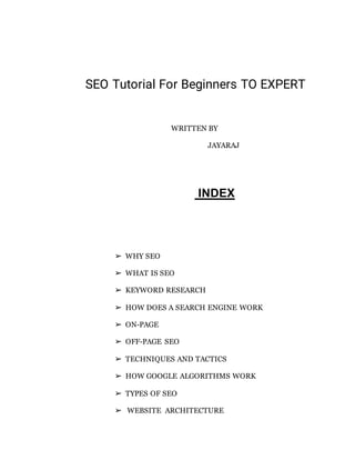 SEO Tutorial For Beginners TO EXPERT
WRITTEN BY
JAYARAJ
INDEX
➢ WHY SEO
➢ WHAT IS SEO
➢ KEYWORD RESEARCH
➢ HOW DOES A SEARCH ENGINE WORK
➢ ON-PAGE
➢ OFF-PAGE SEO
➢ TECHNIQUES AND TACTICS
➢ HOW GOOGLE ALGORITHMS WORK
➢ TYPES OF SEO
➢ WEBSITE ARCHITECTURE
 
