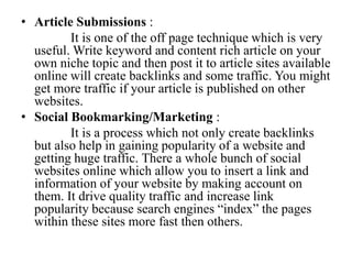 Article Submissions :              It is one of the off page technique which is very useful. Write keyword and content rich article on your own niche topic and then post it to article sites available online will create backlinks and some traffic. You might get more traffic if your article is published on other websites.Social Bookmarking/Marketing :              It is a process which not only create backlinks but also help in gaining popularity of a website and getting huge traffic. There a whole bunch of social websites online which allow you to insert a link and information of your website by making account on them. It drive quality traffic and increase link popularity because search engines “index” the pages within these sites more fast then others.