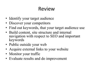 ReviewIdentify your target audienceDiscover your competitorsFind out keywords, that your target audience useBuild content, site structure and internal navigation with respect to SEO and important keywordsPublic outside your webAcquire external links to your websiteMonitor your trafficEvaluate results and do improvement