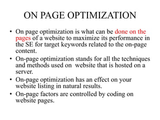  Off page optimizationON PAGE OPTIMIZATIONOn page optimization is what can be done on the pages of a website to maximize its performance in the SE for target keywords related to the on-page content.On-page optimization stands for all the techniques and methods used on  website that is hosted on a server.On-page optimization has an effect on your website listing in natural results.On-page factors are controlled by coding on website pages.