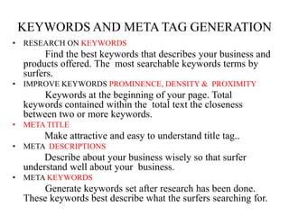 KEYWORDS AND META TAG GENERATIONRESEARCH ON KEYWORDS              Find the best keywords that describes your business and products offered. The  most searchable keywords terms by surfers. IMPROVE KEYWORDS PROMINENCE, DENSITY &  PROXIMITY              Keywords at the beginning of your page. Total keywords contained within the  total text the closeness between two or more keywords. META TITLE Make attractive and easy to understand title tag.. META DESCRIPTIONS Describe about your business wisely so that surfer understand well about your  business. META KEYWORDS             Generate keywords set after research has been done. These keywords best describe what the surfers searching for.
