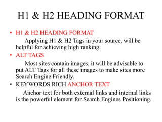 H1 & H2 HEADING FORMATH1 & H2 HEADING FORMAT           Applying H1 & H2 Tags in your source, will be helpful for achieving high ranking. ALT TAGS           Most sites contain images, it will be advisable to put ALT Tags for all these images to make sites more Search Engine Friendly. KEYWORDS RICH ANCHOR TEXT          Anchor text for both external links and internal links is the powerful element for Search Engines Positioning. 