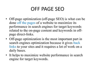 OFF PAGE SEOOff-page optimization (off-page SEO) is what can bedone off the pages of a website to maximize itsperformance in search engines for target keywordsrelated to the on-page content and keywords in off-page direct-links. Off-page optimization is the most important part insearch engines optimization because it gives backlinks to your sites and it requires a lot of work on adaily bases.It helps to maximize website performance in search engine for target keywords.