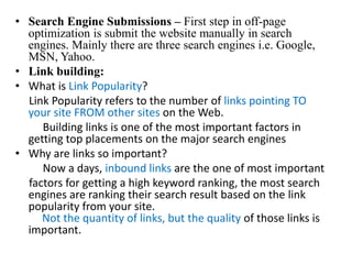 Search Engine Submissions – First step in off-page optimization is submit the website manually in search engines. Mainly there are three search engines i.e. Google, MSN, Yahoo.Link building:What is Link Popularity?      Link Popularity refers to the number of links pointing TO your site FROM other sites on the Web.           Building links is one of the most important factors in getting top placements on the major search engines Why are links so important?           Now a days, inbound links are the one of most important      factors for getting a high keyword ranking, the most searchengines are ranking their search result based on the link popularity from your site.Not the quantity of links, but the quality of those links isimportant.