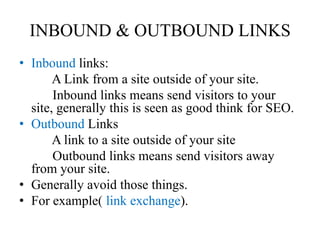 INBOUND & OUTBOUND LINKSInbound links:          A Link from a site outside of your site.           Inbound links means send visitors to your site, generally this is seen as good think for SEO. OutboundLinks          A link to a site outside of your site           Outbound links means send visitors away from your site. Generally avoid those things. For example( link exchange).