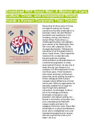 Download PDF Seoul Man: A Memoir of Cars,
Culture, Crisis, and Unexpected Hilarity
Inside a Korean Corporate Titan Online
Recounting his three years in Korea,
the highest-ranking non-Korean
executive at Hyundai sheds light on a
business culture very few Western
journalists ever experience in this
revealing, moving, and hilarious
memoir.When Frank Ahrens, a
middle-aged bachelor and eighteen-
year veteran at the Washington Post,
fell in love with a diplomat, his life
changed dramatically. Following his
new bride to her first appointment in
Seoul, South Korea, Frank traded the
newsroom for a corporate suite,
becoming director of global
communications at Hyundai Motors. In
a land whose population is ninety-
seven percent Korean, he was one of
fewer than ten non-Koreans in a
company of 5,000 employees.For the
next three years, Frank traveled to
auto shows and press conferences
around the world, pitching Hyundai to
former colleagues while trying to
navigate cultural differences at home
and at work. While his appreciation for
absurdity enabled him to laugh his
way through many awkward
encounters, his job began to take a
toll on his marriage and family.
Eventually, he became a vice
president—the highest-ranking non-
Korean in the history of Hyundai—but
at an untenable price.Filled with
unique insights and told in his
engaging, humorous voice, Seoul Man
sheds light on a culture few Westerns
know, and is a delightfully funny and
heartwarming adventure for anyone
who has ever felt like a fish out of
water—all of us.
 