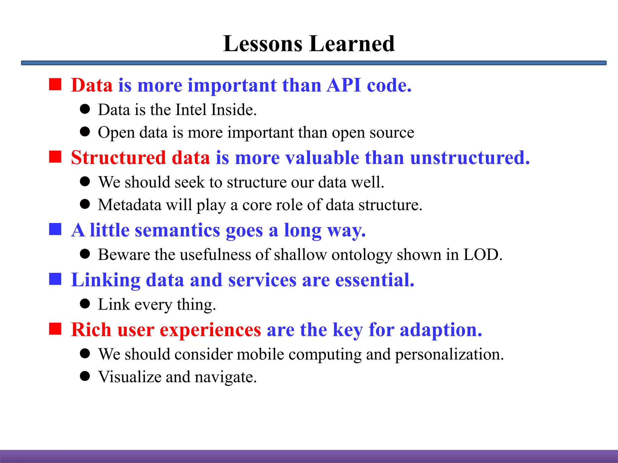 Lessons Learned
 Data is more important than API code.
    Data is the Intel Inside.
    Open data is more important than open source
 Structured data is more valuable than unstructured.
    We should seek to structure our data well.
    Metadata will play a core role of data structure.
 A little semantics goes a long way.
    Beware the usefulness of shallow ontology shown in LOD.
 Linking data and services are essential.
    Link every thing.
 Rich user experiences are the key for adaption.
    We should consider mobile computing and personalization.
    Visualize and navigate.
 