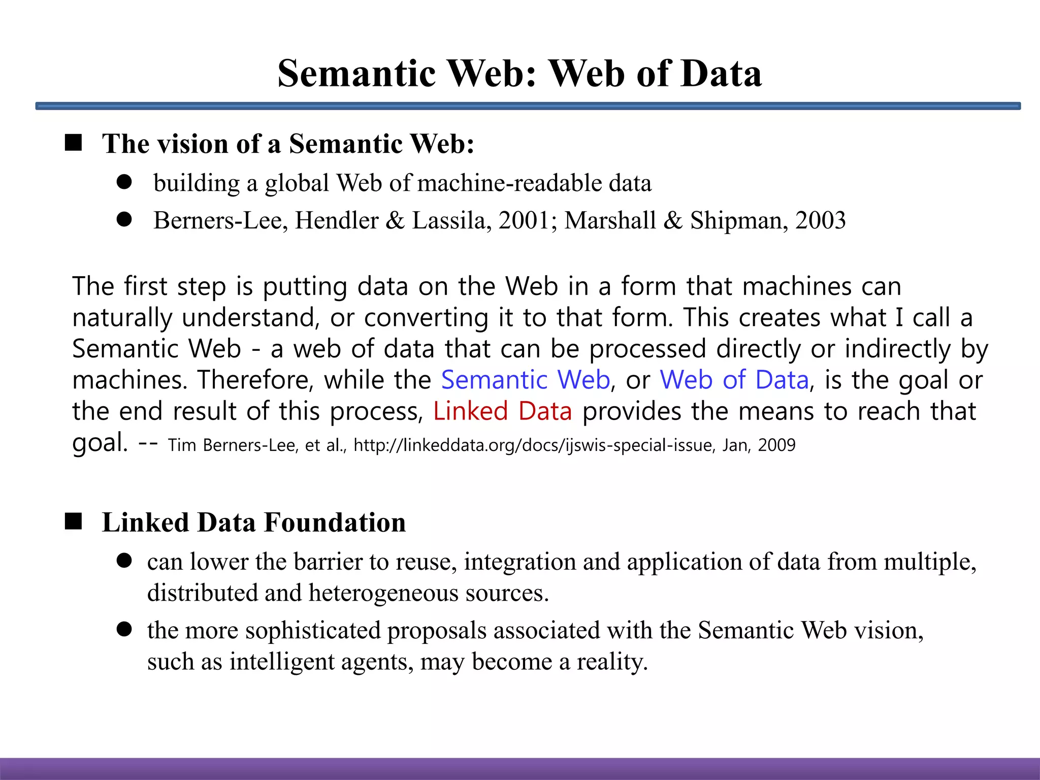 Semantic Web: Web of Data
 The vision of a Semantic Web:
     building a global Web of machine-readable data
     Berners-Lee, Hendler & Lassila, 2001; Marshall & Shipman, 2003

The first step is putting data on the Web in a form that machines can
naturally understand, or converting it to that form. This creates what I call a
Semantic Web - a web of data that can be processed directly or indirectly by
machines. Therefore, while the Semantic Web, or Web of Data, is the goal or
the end result of this process, Linked Data provides the means to reach that
goal. -- Tim Berners-Lee, et al., http://linkeddata.org/docs/ijswis-special-issue, Jan, 2009


 Linked Data Foundation
     can lower the barrier to reuse, integration and application of data from multiple,
      distributed and heterogeneous sources.
     the more sophisticated proposals associated with the Semantic Web vision,
      such as intelligent agents, may become a reality.
 