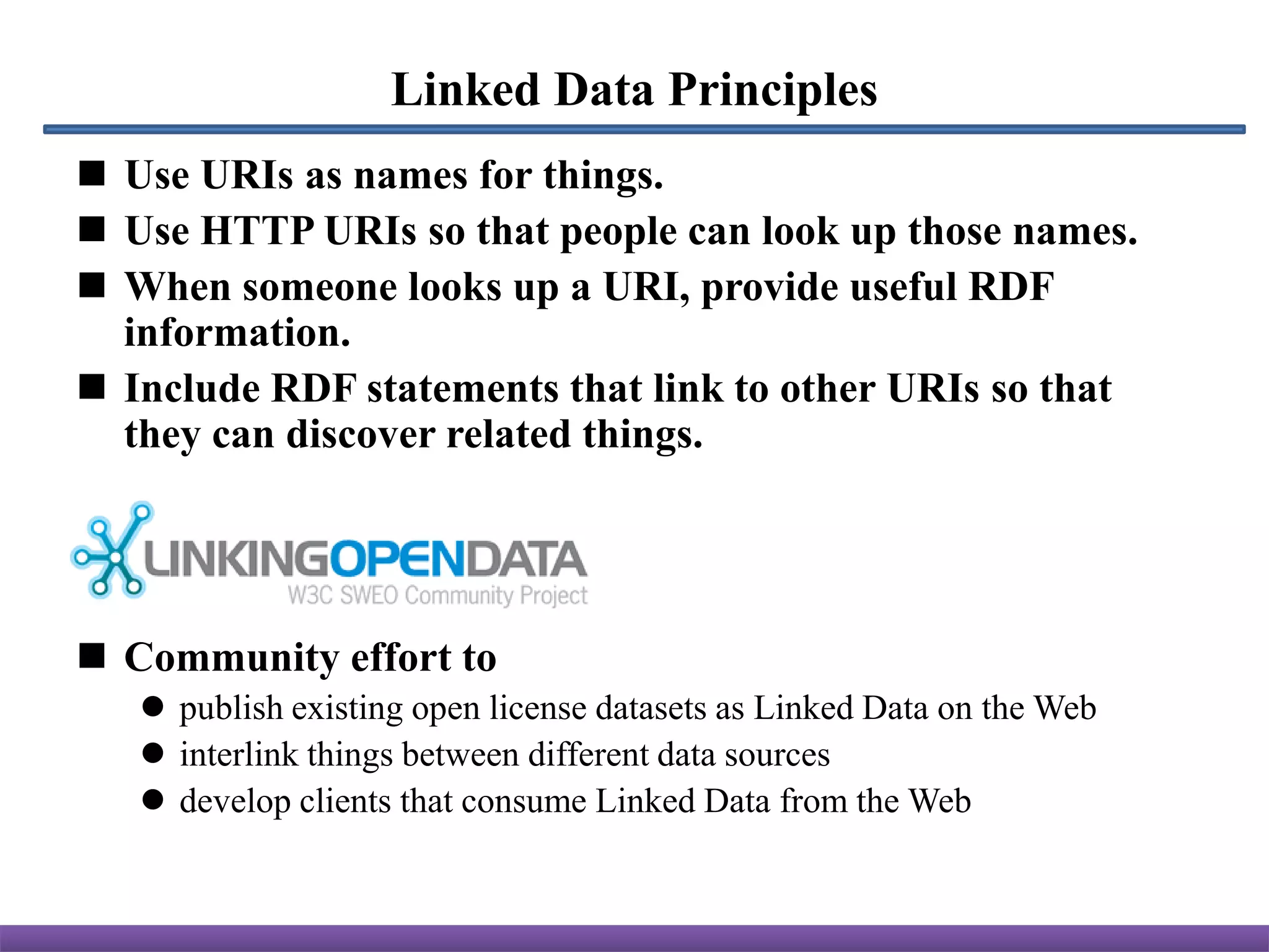 Linked Data Principles
 Use URIs as names for things.
 Use HTTP URIs so that people can look up those names.
 When someone looks up a URI, provide useful RDF
  information.
 Include RDF statements that link to other URIs so that
  they can discover related things.




 Community effort to
    publish existing open license datasets as Linked Data on the Web
    interlink things between different data sources
    develop clients that consume Linked Data from the Web
 