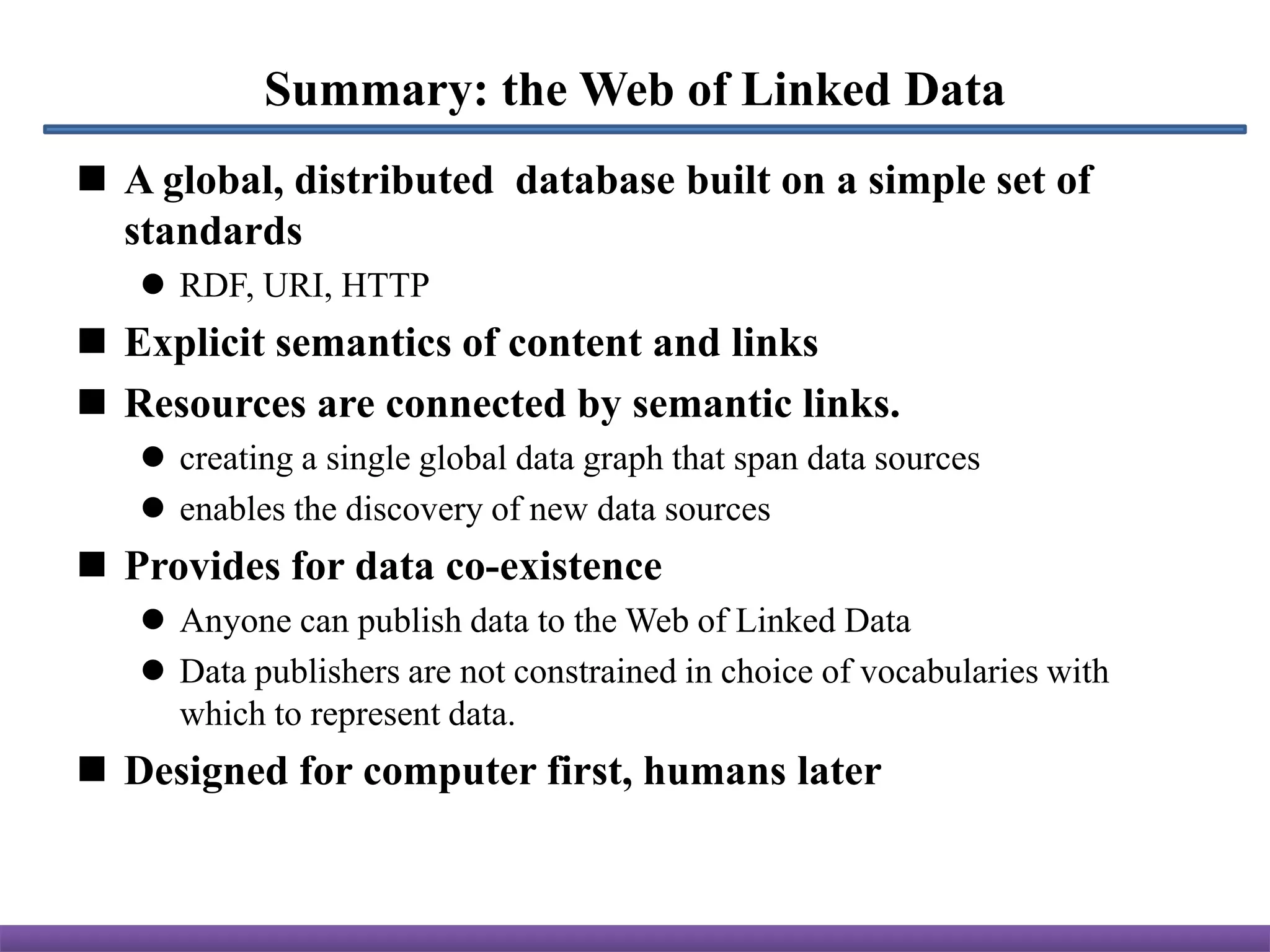 Summary: the Web of Linked Data
 A global, distributed database built on a simple set of
  standards
    RDF, URI, HTTP
 Explicit semantics of content and links
 Resources are connected by semantic links.
    creating a single global data graph that span data sources
    enables the discovery of new data sources
 Provides for data co-existence
    Anyone can publish data to the Web of Linked Data
    Data publishers are not constrained in choice of vocabularies with
     which to represent data.
 Designed for computer first, humans later
 