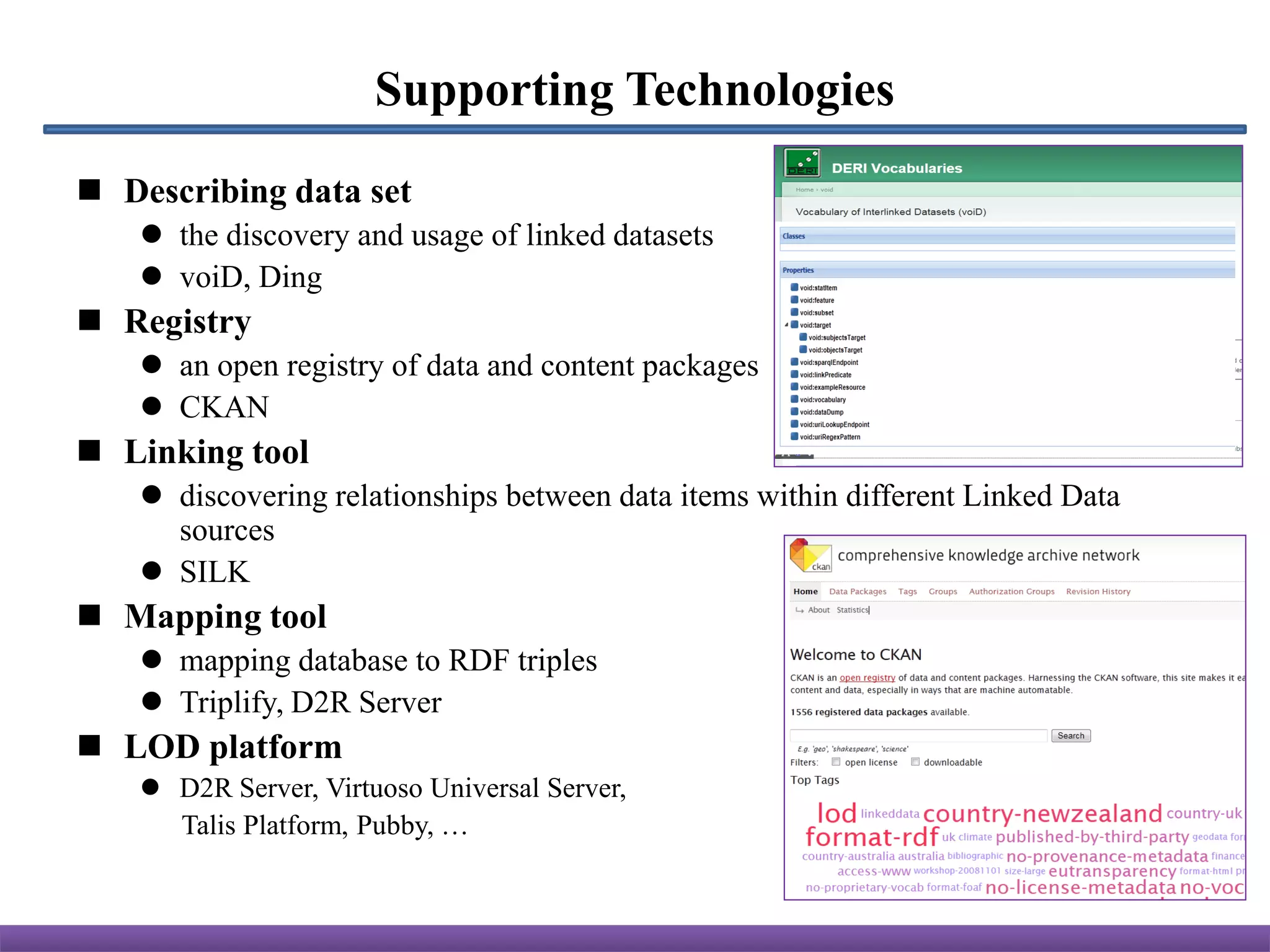 Supporting Technologies
 Describing data set
    the discovery and usage of linked datasets
    voiD, Ding
 Registry
    an open registry of data and content packages
    CKAN
 Linking tool
    discovering relationships between data items within different Linked Data
     sources
    SILK
 Mapping tool
    mapping database to RDF triples
    Triplify, D2R Server
 LOD platform
    D2R Server, Virtuoso Universal Server,
     Talis Platform, Pubby, …
 