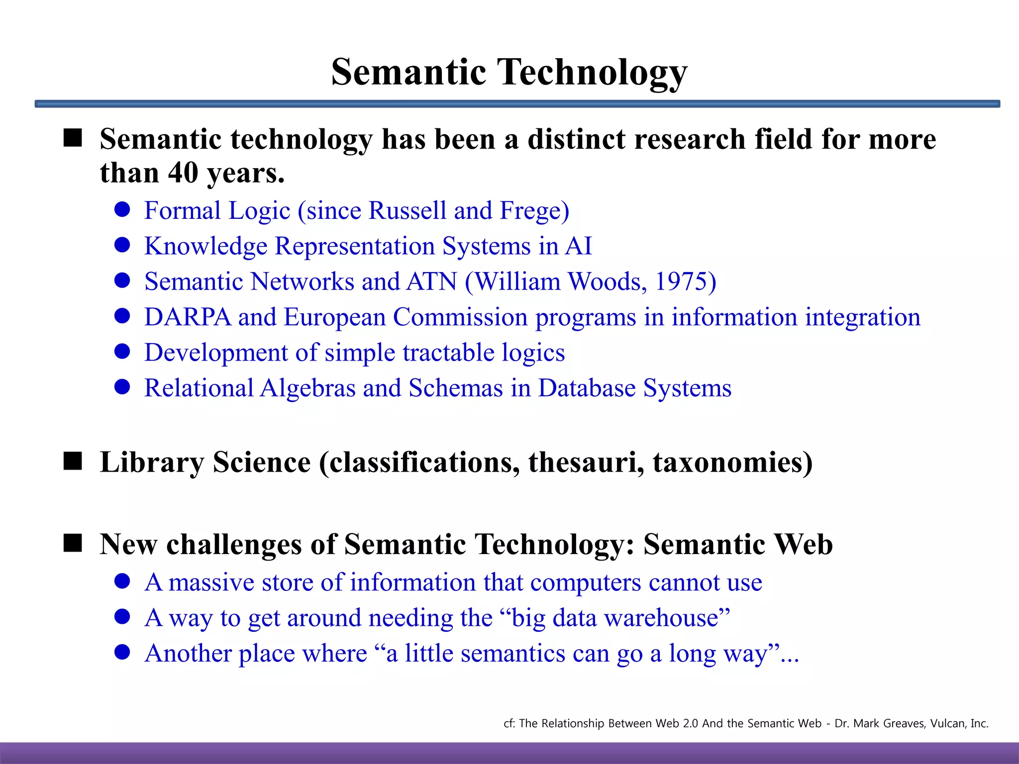 Semantic Technology
 Semantic technology has been a distinct research field for more
  than 40 years.
      Formal Logic (since Russell and Frege)
      Knowledge Representation Systems in AI
      Semantic Networks and ATN (William Woods, 1975)
      DARPA and European Commission programs in information integration
      Development of simple tractable logics
      Relational Algebras and Schemas in Database Systems

 Library Science (classifications, thesauri, taxonomies)

 New challenges of Semantic Technology: Semantic Web
    A massive store of information that computers cannot use
    A way to get around needing the “big data warehouse”
    Another place where “a little semantics can go a long way”...

                                      cf: The Relationship Between Web 2.0 And the Semantic Web - Dr. Mark Greaves, Vulcan, Inc.
 