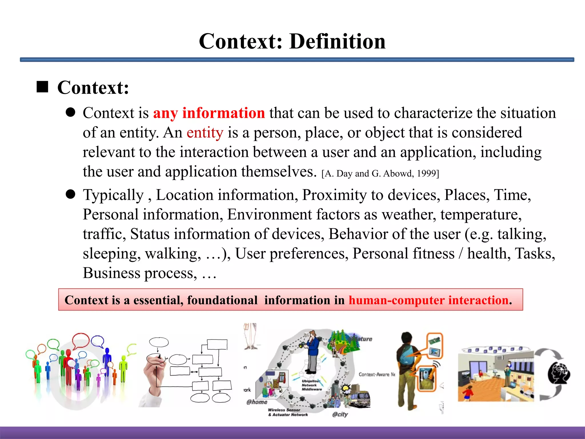 Context: Definition
 Context:
    Context is any information that can be used to characterize the situation
     of an entity. An entity is a person, place, or object that is considered
     relevant to the interaction between a user and an application, including
     the user and application themselves. [A. Day and G. Abowd, 1999]
    Typically , Location information, Proximity to devices, Places, Time,
     Personal information, Environment factors as weather, temperature,
     traffic, Status information of devices, Behavior of the user (e.g. talking,
     sleeping, walking, …), User preferences, Personal fitness / health, Tasks,
     Business process, …
   Context is a essential, foundational information in human-computer interaction.
 