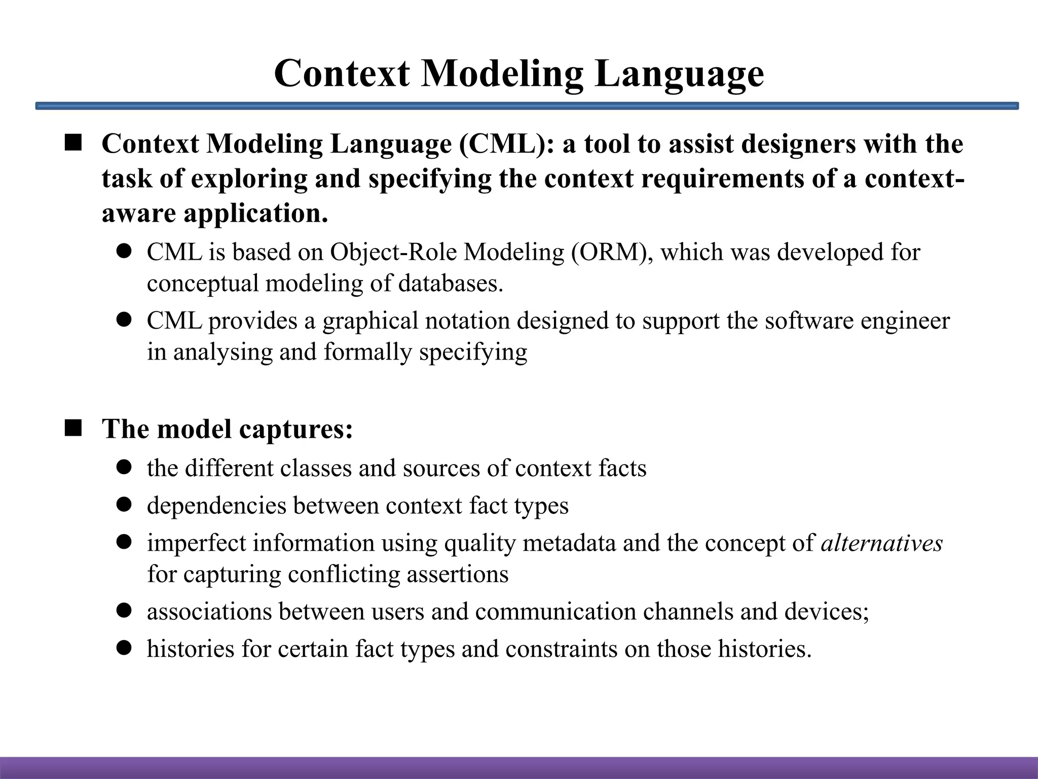 Context Modeling Language
 Context Modeling Language (CML): a tool to assist designers with the
  task of exploring and specifying the context requirements of a context-
  aware application.
     CML is based on Object-Role Modeling (ORM), which was developed for
      conceptual modeling of databases.
     CML provides a graphical notation designed to support the software engineer
      in analysing and formally specifying


 The model captures:
     the different classes and sources of context facts
     dependencies between context fact types
     imperfect information using quality metadata and the concept of alternatives
      for capturing conflicting assertions
     associations between users and communication channels and devices;
     histories for certain fact types and constraints on those histories.
 