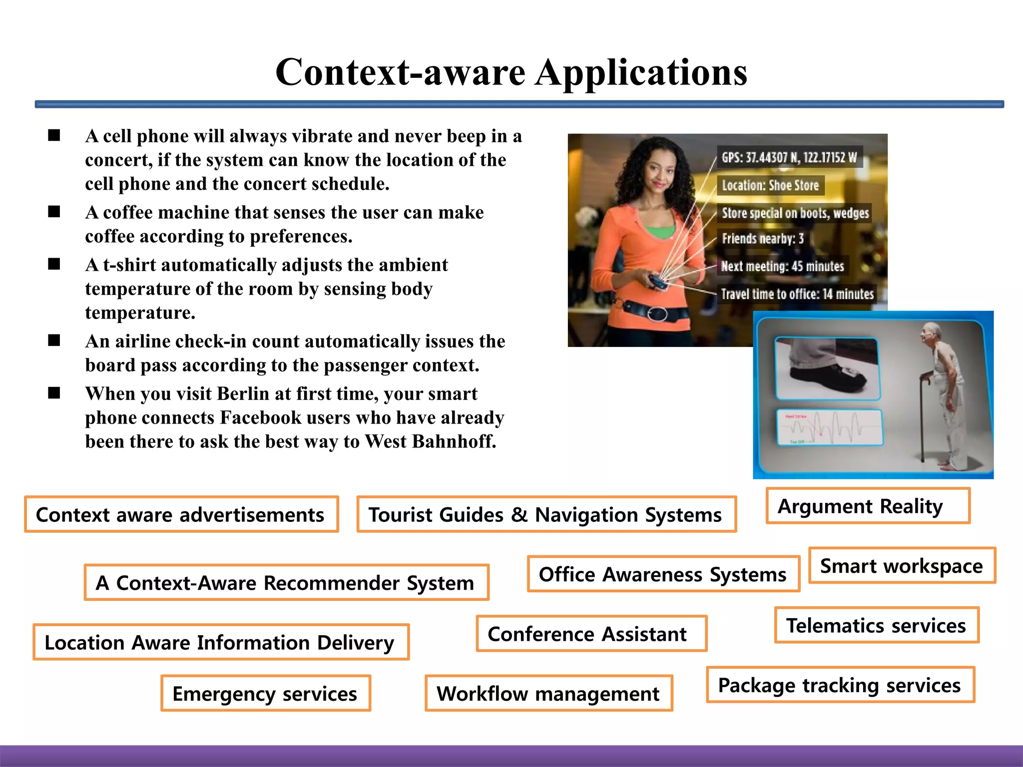 Context-aware Applications
    A cell phone will always vibrate and never beep in a
     concert, if the system can know the location of the
     cell phone and the concert schedule.
    A coffee machine that senses the user can make
     coffee according to preferences.
    A t-shirt automatically adjusts the ambient
     temperature of the room by sensing body
     temperature.
    An airline check-in count automatically issues the
     board pass according to the passenger context.
    When you visit Berlin at first time, your smart
     phone connects Facebook users who have already
     been there to ask the best way to West Bahnhoff.


Context aware advertisements          Tourist Guides & Navigation Systems          Argument Reality


                                                            Office Awareness Systems   Smart workspace
      A Context-Aware Recommender System

                                                    Conference Assistant            Telematics services
Location Aware Information Delivery

               Emergency services             Workflow management            Package tracking services
 