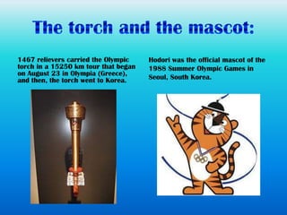 1467 relievers carried the Olympic    Hodori was the official mascot of the
torch in a 15250 km tour that began   1988 Summer Olympic Games in
on August 23 in Olympia (Greece),
and then, the torch went to Korea.    Seoul, South Korea.
 
