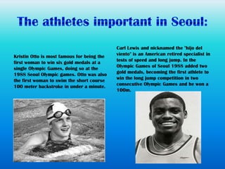 Carl Lewis and nicknamed the "hijo del
Kristin Otto is most famous for being the   viento" is an American retired specialist in
first woman to win six gold medals at a     tests of speed and long jump. In the
single Olympic Games, doing so at the       Olympic Games of Seoul 1988 added two
1988 Seoul Olympic games. Otto was also     gold medals, becoming the first athlete to
the first woman to swim the short course    win the long jump competition in two
100 meter backstroke in under a minute.     consecutive Olympic Games and he won a
                                            100m.
 