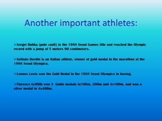 Sergei Bubka (pole vault) in the 1988 Seoul Games title and reached the Olympic
record with a jump of 5 meters 90 centimeters.

Gelindo Bordin is an Italian athlete, winner of gold medal in the marathon at the
1988 Seoul Olympics.

Lennox Lewis won the Gold Medal in the 1988 Seoul Olympics in boxing.

Florence Griffith won 3 Golds medals in100m, 200m and 4x100m, and won a
silver medal in 4x400m.
 