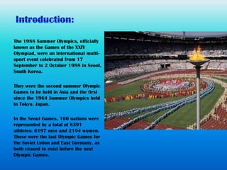 The 1988 Summer Olympics, officially
known as the Games of the XXIV
Olympiad, were an international multi-
sport event celebrated from 17
September to 2 October 1988 in Seoul,
South Korea.

They were the second summer Olympic
Games to be held in Asia and the first
since the 1964 Summer Olympics held
in Tokyo, Japan.

In the Seoul Games, 160 nations were
represented by a total of 8391
athletes: 6197 men and 2194 women.
These were the last Olympic Games for
the Soviet Union and East Germany, as
both ceased to exist before the next
Olympic Games.
 