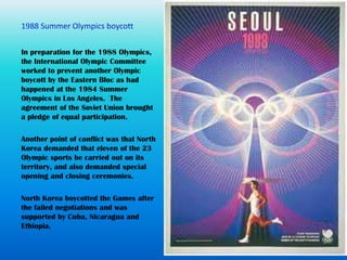 In preparation for the 1988 Olympics,
the International Olympic Committee
worked to prevent another Olympic
boycott by the Eastern Bloc as had
happened at the 1984 Summer
Olympics in Los Angeles. The
agreement of the Soviet Union brought
a pledge of equal participation.

Another point of conflict was that North
Korea demanded that eleven of the 23
Olympic sports be carried out on its
territory, and also demanded special
opening and closing ceremonies.

North Korea boycotted the Games after
the failed negotiations and was
supported by Cuba, Nicaragua and
Ethiopia.
 