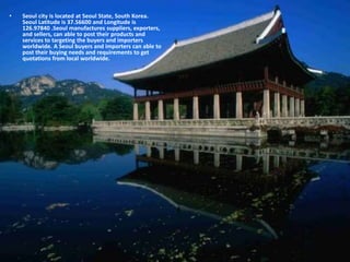 • Seoul city is located at Seoul State, South Korea.
Seoul Latitude is 37.56600 and Longitude is
126.97840 .Seoul manufactures suppliers, exporters,
and sellers, can able to post their products and
services to targeting the buyers and importers
worldwide. A Seoul buyers and importers can able to
post their buying needs and requirements to get
quotations from local worldwide.
 
