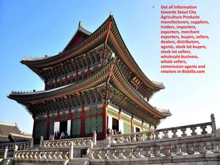 • Get all Information
towards Seoul City
Agriculture Products
manufacturers, suppliers,
traders, importers,
exporters, merchant
exporters, buyers, sellers,
dealers, distributors,
agents, stock lot buyers,
stock lot sellers,
wholesale business,
whole sellers,
commission agents and
retailers in Bizbilla.com
 