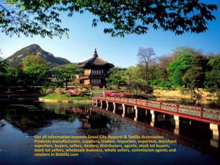 • Get all Information towards Seoul City Apparel & Textile Accessories
Products manufacturers, suppliers, traders, importers, exporters, merchant
exporters, buyers, sellers, dealers, distributors, agents, stock lot buyers,
stock lot sellers, wholesale business, whole sellers, commission agents and
retailers in Bizbilla.com
 