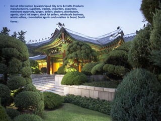 • Get all Information towards Seoul City Arts & Crafts Products
manufacturers, suppliers, traders, importers, exporters,
merchant exporters, buyers, sellers, dealers, distributors,
agents, stock lot buyers, stock lot sellers, wholesale business,
whole sellers, commission agents and retailers in Seoul, South
Korea.
 