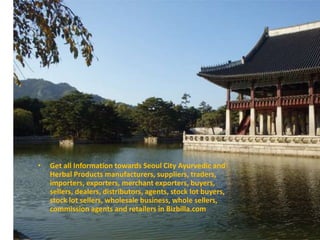 • Get all Information towards Seoul City Ayurvedic and
Herbal Products manufacturers, suppliers, traders,
importers, exporters, merchant exporters, buyers,
sellers, dealers, distributors, agents, stock lot buyers,
stock lot sellers, wholesale business, whole sellers,
commission agents and retailers in Bizbilla.com
 