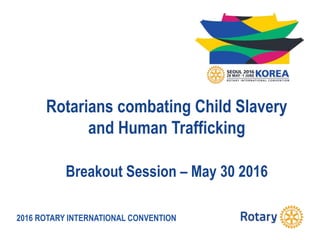 2016 ROTARY INTERNATIONAL CONVENTION
Rotarians combating Child Slavery
and Human Trafficking
Breakout Session – May 30 2016
 