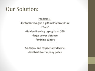 Our Solution:
Problem 1.
-Customary to give a gift in Korean culture
-”Face”
-Golden Brewing caps gifts at $50
-large power distance
-feminine culture
So, thank and respectfully decline
-tied back to company policy
 